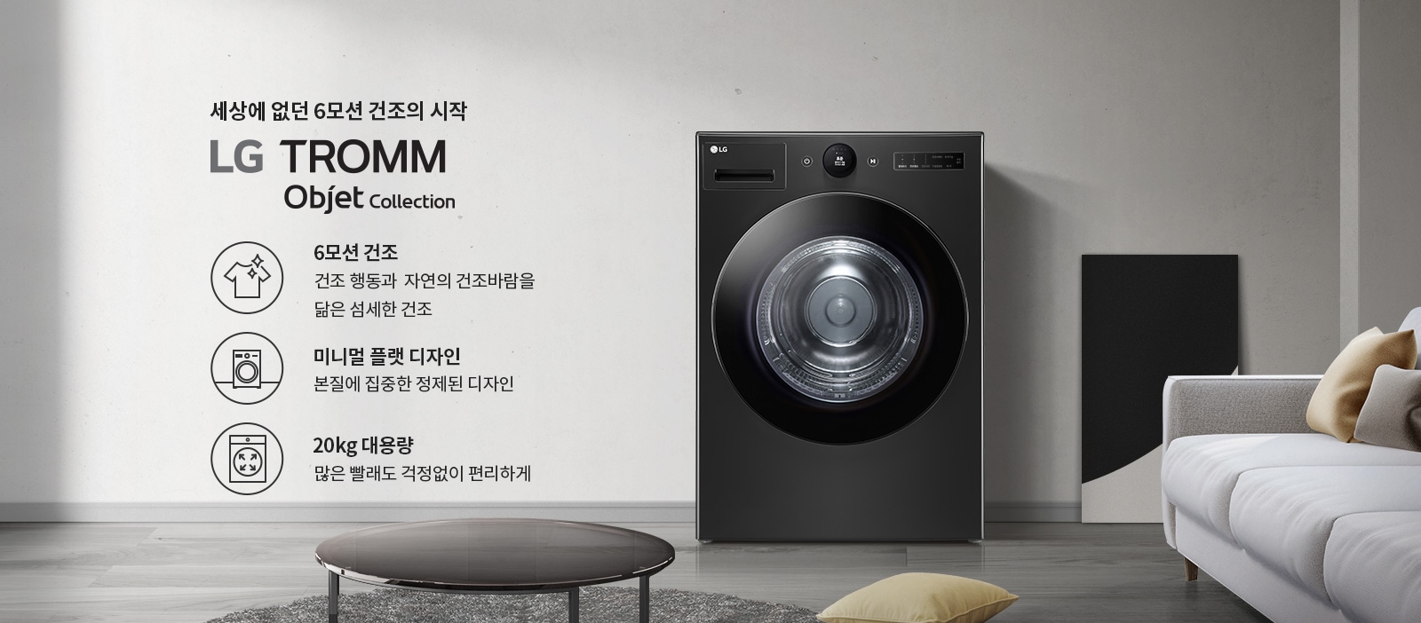 세상에 없던 6모션 건조의 시작 LG TROMM Objet Collection. 6모션 건조: 건조 행동과 자연의 건조바람을 닮은 섬세한 건조. 미니멀 플랫 디자인: 본질에 집중한 정제된 디자인. 20kg 대용량: 많은 빨래도 걱정없이 편리하게. 검정색 세탁기가 있으며, 주변에 소파와 테이블이 있는 실내 인테리어가 보입니다.