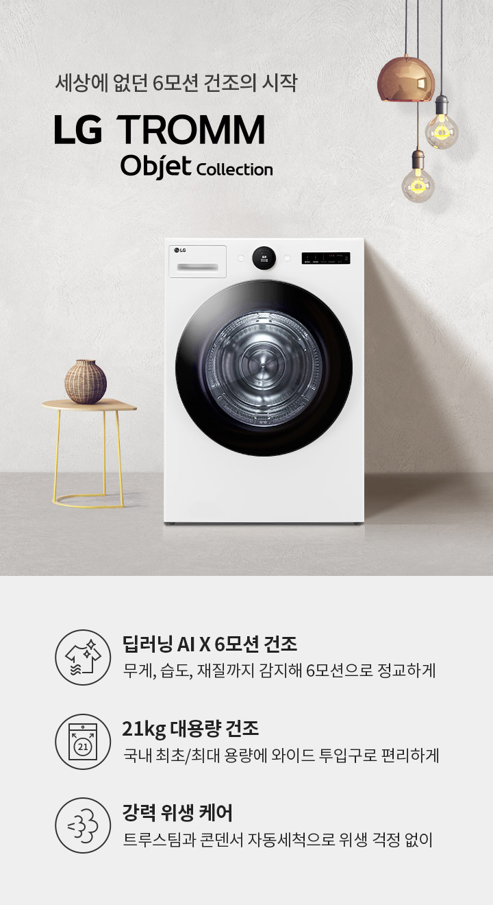 세상에 없던 6모션 건조의 시작 LG TROMM | Objet Collection. 딥러닝 AI X 6모션 건조: 무게, 습도, 재질까지 감지해 6모션으로 정교하게. 21kg 대용량 건조: 국내 최초/최대 용량에 와이드 투입구로 편리하게. 강력 위생 케어: 트루스팀과 콘덴서 자동세척으로 위생 걱정 없이. 흰색 벽을 배경으로 세탁기와 작은 테이블, 조명이 배치되어 있습니다.