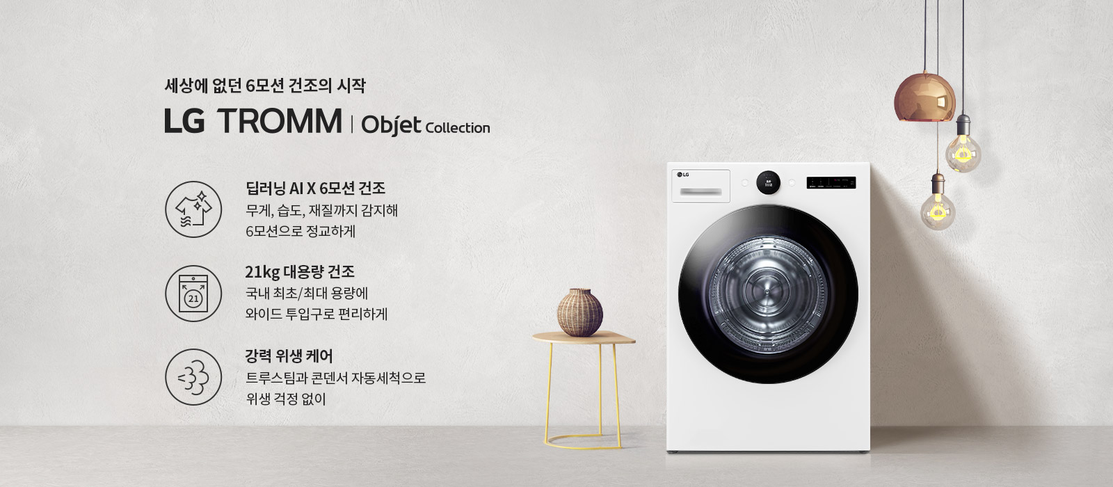 세상에 없던 6모션 건조의 시작 LG TROMM | Objet Collection. 딥러닝 AI X 6모션 건조: 무게, 습도, 재질까지 감지해 6모션으로 정교하게. 21kg 대용량 건조: 국내 최초/최대 용량에 와이드 투입구로 편리하게. 강력 위생 케어: 트루스팀과 콘덴서 자동세척으로 위생 걱정 없이. 흰색 벽을 배경으로 세탁기와 작은 테이블, 조명이 배치되어 있습니다.