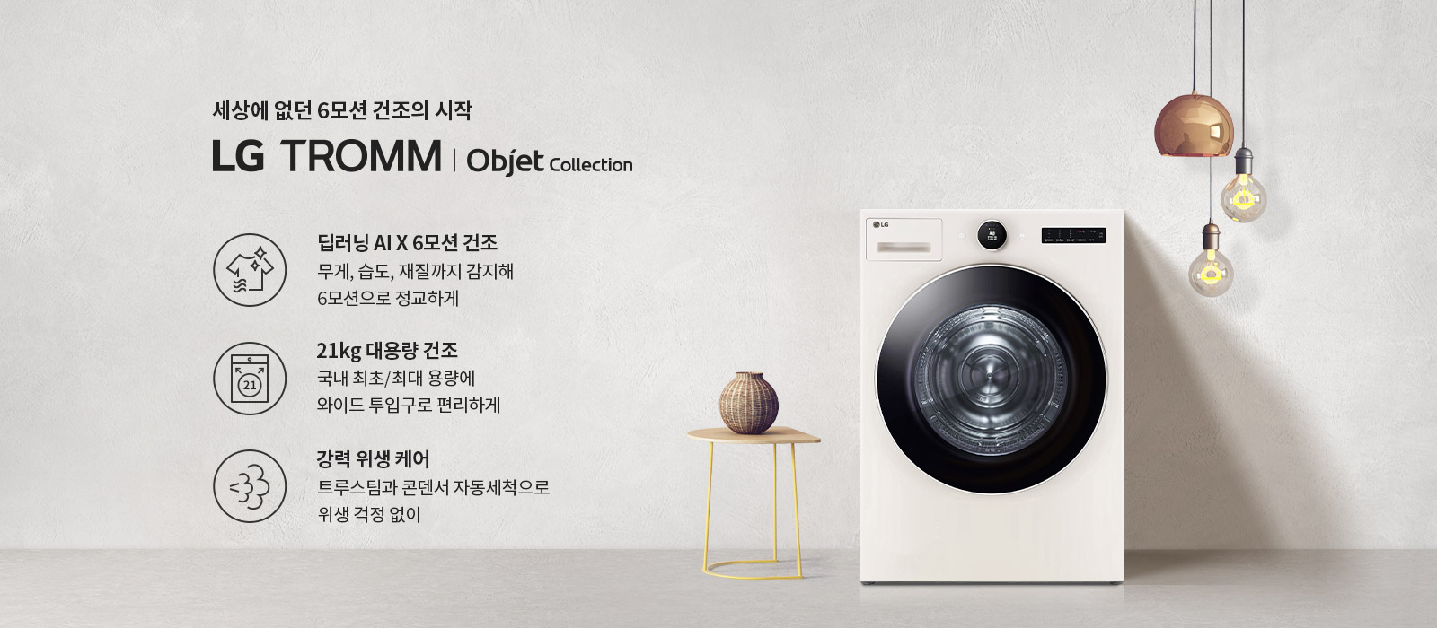 세상에 없던 6모션 건조의 시작 LG TROMM | Objet Collection. 딥러닝 AI X 6모션 건조: 무게, 습도, 재질까지 감지해 6모션으로 정교하게. 21kg 대용량 건조: 국내 최초/최대 용량에 와이드 투입구로 편리하게. 강력 위생 케어: 트루스팀과 콘덴서 자동세척으로 위생 걱정 없이. 배경에는 세탁기와 작은 테이블 위의 장식품, 전구가 매달려 있는 모습이 있습니다.