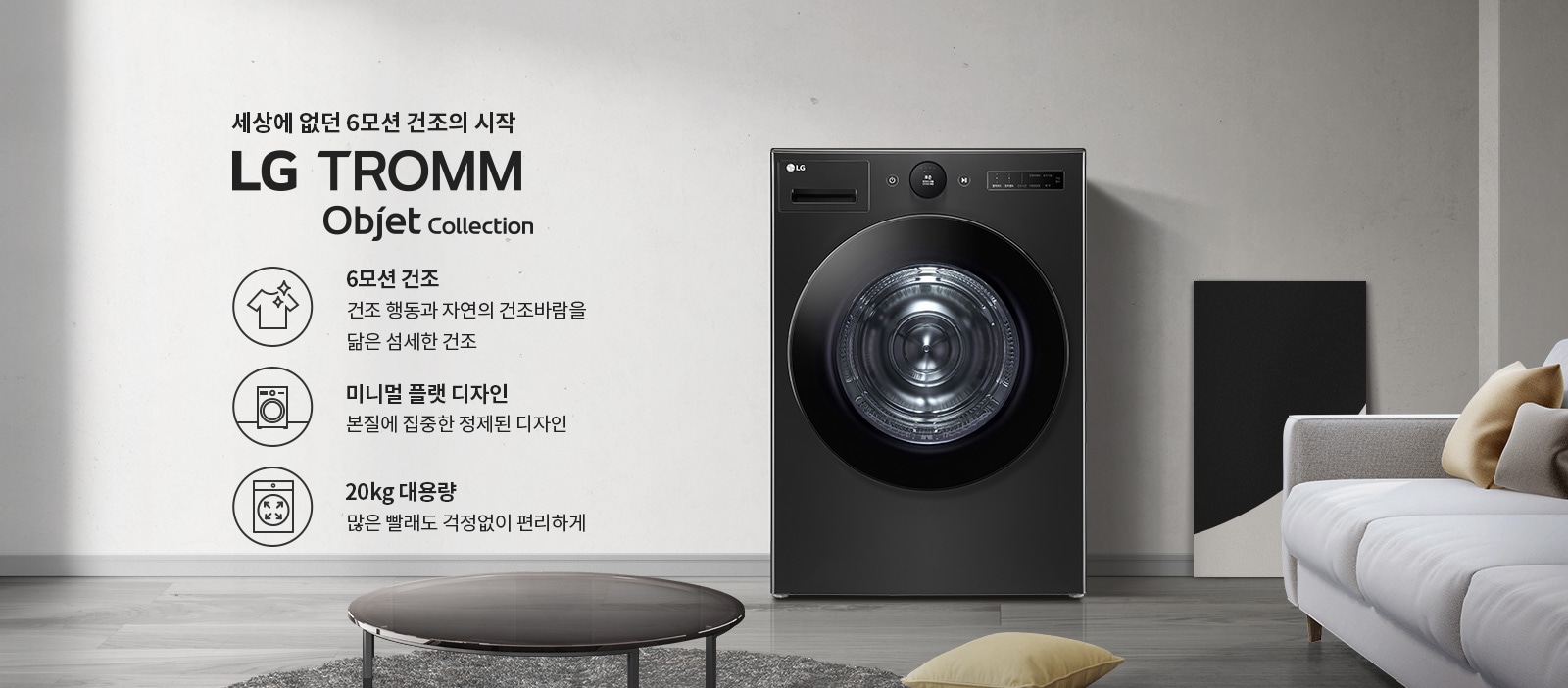 세상에 없던 6모션 건조의 시작 LG TROMM Objet Collection. 6모션 건조: 건조 행동과 자연의 건조바람을 닮은 섬세한 건조. 미니멀 플랫 디자인: 본질에 집중한 정제된 디자인. 20kg 대용량: 많은 빨래도 걱정 없이 편리하게. 검정색 세탁기가 깔끔한 실내 공간에 배치되어 있으며, 주변에 소파와 쿠션이 놓여 있습니다.
