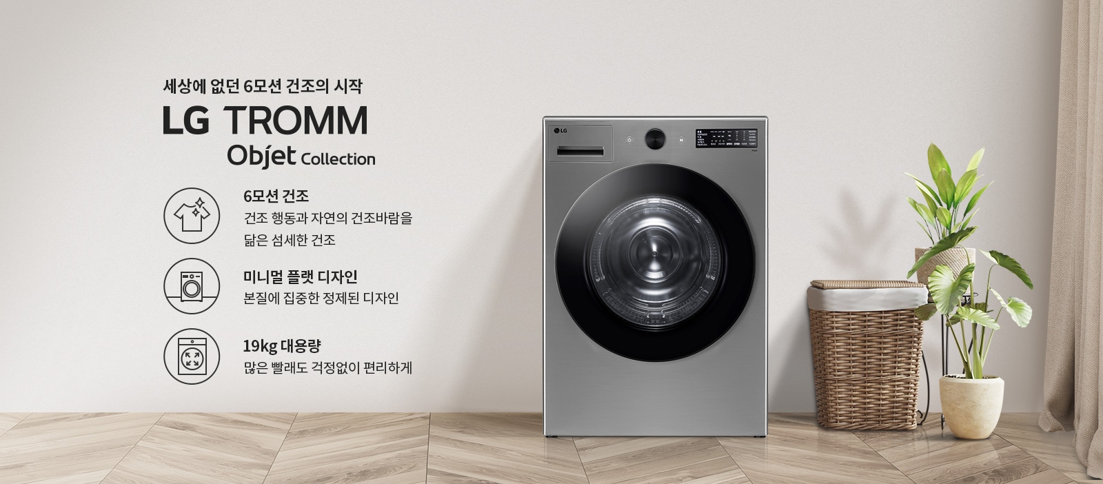 세상에 없던 6모션 건조의 시작 LG TROMM Objet Collection. 6모션 건조: 건조 행동과 자연의 건조바람을 닮은 섬세한 건조. 미니멀 플랫 디자인: 본질에 집중한 정제된 디자인. 19kg 대용량: 많은 빨래도 걱정없이 편리하게. 세탁기 옆에는 식물이 놓여 있으며, 바닥은 나무 무늬의 타일로 되어 있습니다.