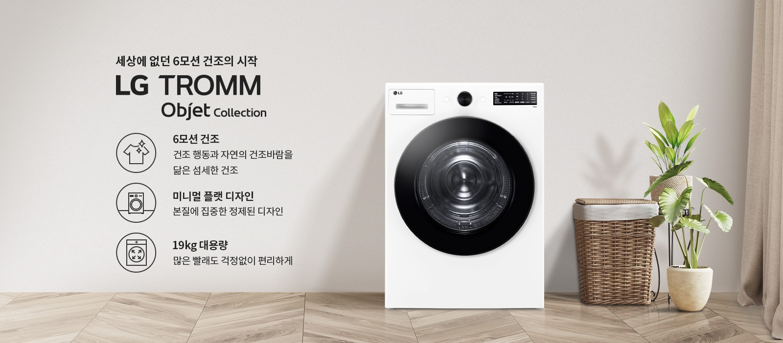 세상에 없던 6모션 건조의 시작 LG TROMM Objet Collection. 6모션 건조: 건조 행동과 자연의 건조바람을 닮은 섬세한 건조. 미니멀 플랫 디자인: 본질에 집중한 정제된 디자인. 19kg 대용량: 많은 빨래도 걱정없이 편리하게. 흰색 세탁기와 함께 바구니와 식물이 놓여 있습니다. 바닥은 나무 무늬입니다.