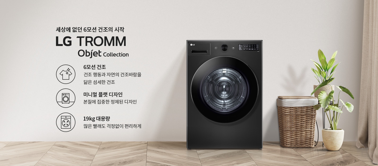세상에 없던 6모션 건조의 시작 LG TROMM Objet Collection. 6모션 건조: 건조 행동과 자연의 건조바람을 닮은 섬세한 건조. 미니멀 플랫 디자인: 본질에 집중한 정제된 디자인. 19kg 대용량: 많은 빨래도 걱정 없이 편리하게. 검은색 세탁기가 있으며, 옆에는 식물과 바구니가 놓여 있습니다. 바닥은 나무 무늬입니다.