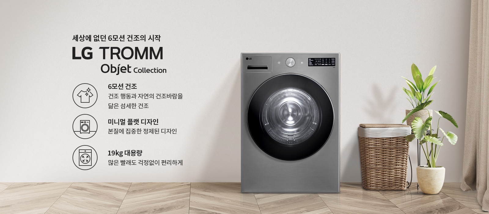 세상에 없던 6모션 건조의 시작 LG TROMM Objet Collection. 6모션 건조: 건조 행동과 자연의 건조바람을 닮은 섬세한 건조. 미니멀 플랫 디자인: 본질에 집중한 정제된 디자인. 19kg 대용량: 많은 빨래도 걱정 없이 편리하게. 회색 벽면과 나무 바닥이 있는 실내 공간에 세탁기와 식물, 바구니가 배치되어 있습니다.