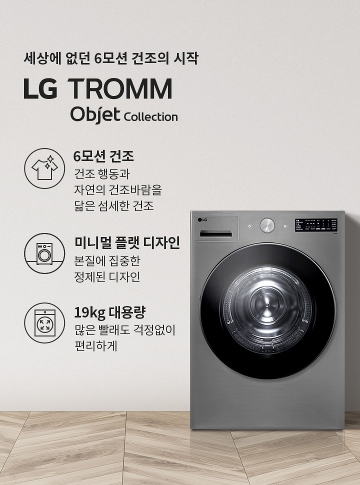 세상에 없던 6모션 건조의 시작 LG TROMM Objet Collection. 6모션 건조: 건조 행동과 자연의 건조바람을 닮은 섬세한 건조. 미니멀 플랫 디자인: 본질에 집중한 정제된 디자인. 19kg 대용량: 많은 빨래도 걱정 없이 편리하게. 회색 벽면과 나무 바닥이 있는 실내 공간에 세탁기와 식물, 바구니가 배치되어 있습니다.