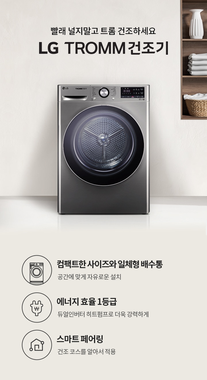 빨래 널지말고 트롬 건조하세요. LG TROMM 건조기. 컴팩트한 사이즈와 일체형 배수통, 공간에 맞게 자유로운 설치. 에너지 효율 1등급, 듀얼인버터 히트펌프로 더욱 강력하게. 스마트 페어링, 건조 코스를 알아서 적용. 배경에는 금속성의 LG 건조기와 선반에 접힌 수건과 장식품들이 놓여 있습니다.