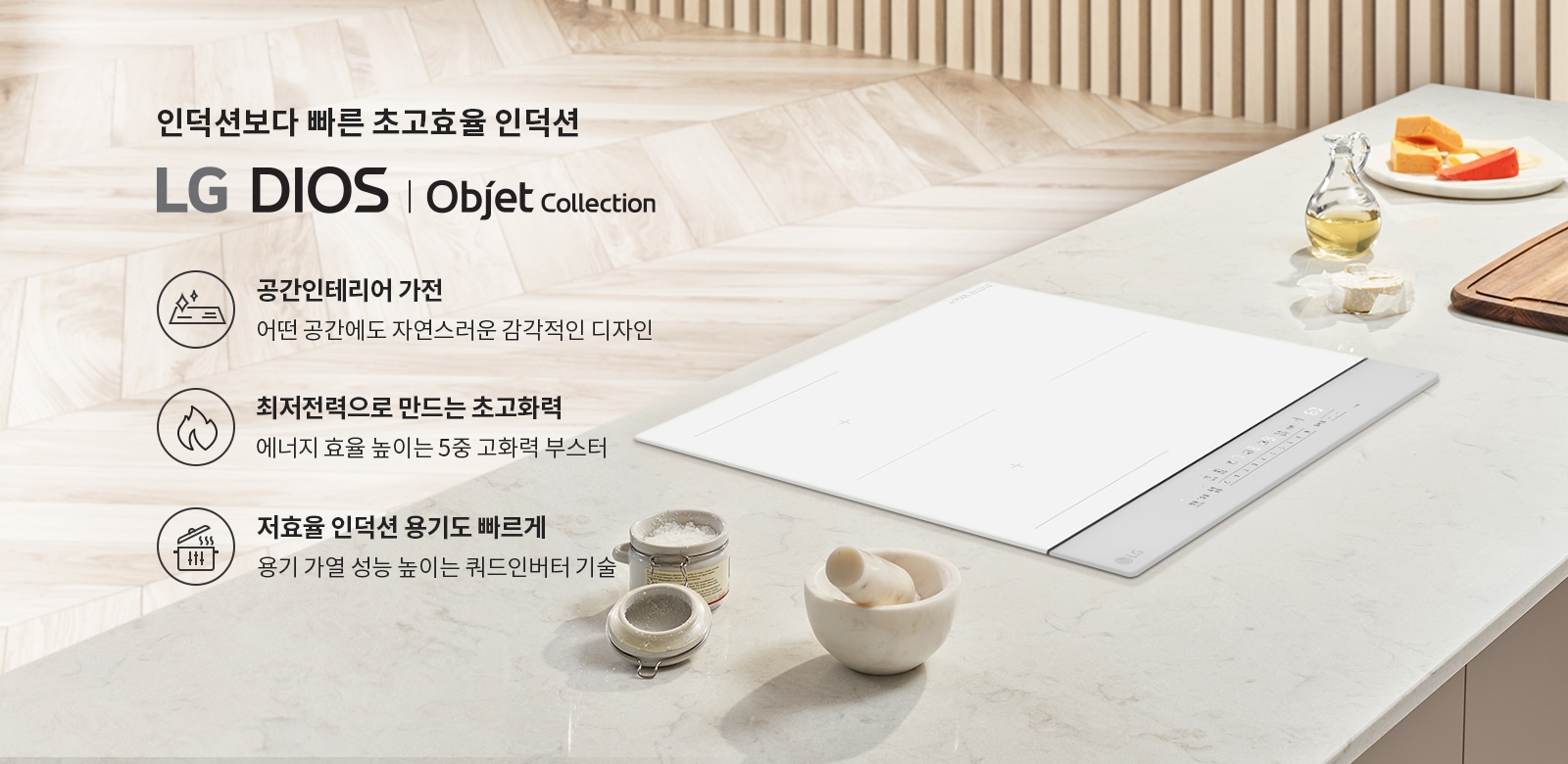 인덕션보다 빠른 초고효율 인덕션 LG DIOS | Objet Collection. 공간인테리어 가전: 어떤 공간에도 자연스러운 감각적인 디자인. 최저전력으로 만드는 초고화력: 에너지 효율 높이는 5중 고화력 부스터. 저효율 인덕션 용기도 빠르게: 용기 가열 성능 높이는 쿼드인버터 기술. 밝은 나무 바닥과 벽면, 주방 조리대 위에 인덕션과 조리 도구들이 놓여 있습니다.