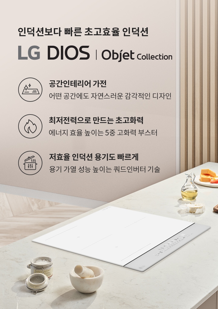인덕션보다 빠른 초고효율 인덕션 LG DIOS | Objet Collection. 공간인테리어 가전: 어떤 공간에도 자연스러운 감각적인 디자인. 최저전력으로 만드는 초고화력: 에너지 효율 높이는 5중 고화력 부스터. 저효율 인덕션 용기도 빠르게: 용기 가열 성능 높이는 쿼드인버터 기술. 밝은 나무 바닥과 벽면, 주방 조리대 위에 인덕션과 조리 도구들이 놓여 있습니다.