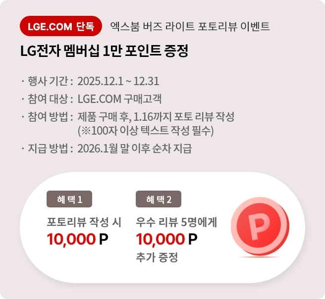 엑스붐 버즈 라이트 포토 리뷰 이벤트. 혜택1. LG전자 멤버십 1만 포인트 증정. 혜택2. 우수 리뷰 5명에게 LG전자 멤버십 1만 포인트 추가 증정. 행사기간 2025.12.01 ~ 12.31 참여대상 LGE.COM 구매고객 참여방법 제품 구매 후 2025.1.16까지 포토 리뷰 작성. 지급방법 2026.1월 말 이후 순차 지급