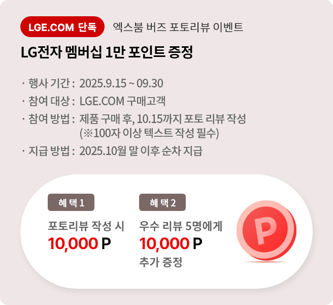 엑스붐 버즈 포토 리뷰 이벤트. 혜택1. LG전자 멤버십 1만 포인트 증정. 혜택2. 우수 리뷰 5명에게 LG전자 멤버십 1만 포인트 추가 증정. 행사기간 2025.9.15 ~ 9.30 참여대상 LGE.COM 구매고객 참여방법 제품 구매 후 10.15까지 포토 리뷰 작성 지급방법 2025.10월 말 이후 순차 지급