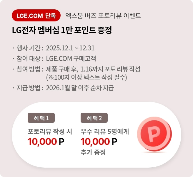 엑스붐 버즈 포토 리뷰 이벤트. 혜택1. LG전자 멤버십 1만 포인트 증정. 혜택2. 우수 리뷰 5명에게 LG전자 멤버십 1만 포인트 추가 증정. 행사기간 2025.12.01 ~ 12.31 참여대상 LGE.COM 구매고객 참여방법 제품 구매 후 2025.1.16까지 포토 리뷰 작성. 지급방법 2026.1월 말 이후 순차 지급