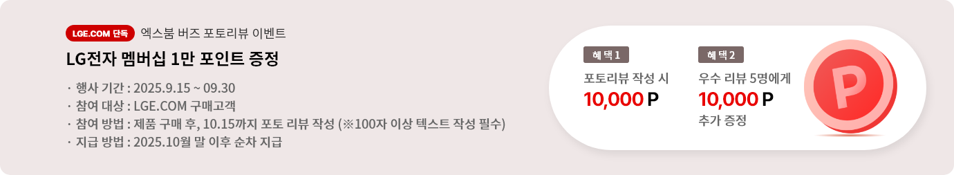 엑스붐 버즈 포토 리뷰 이벤트. 혜택1. LG전자 멤버십 1만 포인트 증정. 혜택2. 우수 리뷰 5명에게 LG전자 멤버십 1만 포인트 추가 증정. 행사기간 2025.9.15 ~ 9.30 참여대상 LGE.COM 구매고객 참여방법 제품 구매 후 10.15까지 포토 리뷰 작성 지급방법 2025.10월 말 이후 순차 지급