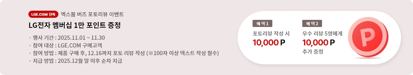 엑스붐 버즈 포토 리뷰 이벤트. 혜택1. LG전자 멤버십 1만 포인트 증정. 혜택2. 우수 리뷰 5명에게 LG전자 멤버십 1만 포인트 추가 증정. 행사기간 2025.11.01 ~ 11.30 참여대상 LGE.COM 구매고객 참여방법 제품 구매 후 12.16까지 포토 리뷰 작성 지급방법 2025.12월 말 이후 순차 지급