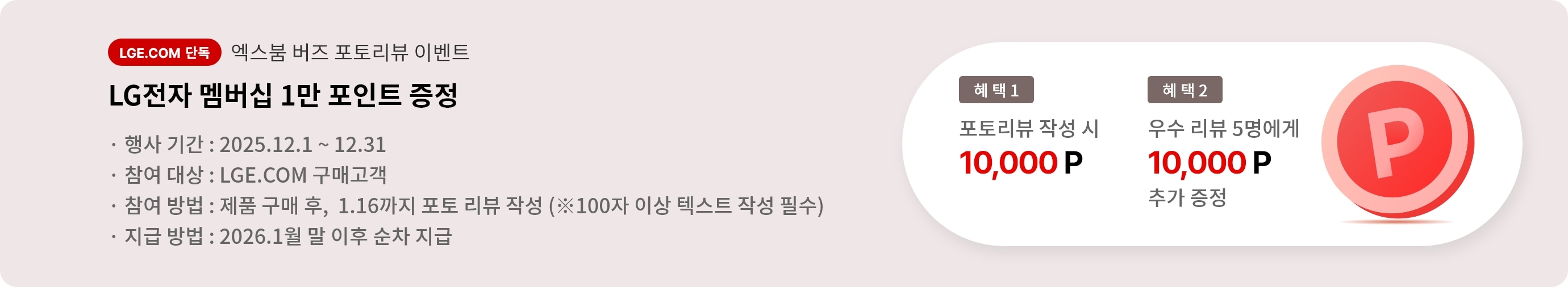 엑스붐 버즈 포토 리뷰 이벤트. 혜택1. LG전자 멤버십 1만 포인트 증정. 혜택2. 우수 리뷰 5명에게 LG전자 멤버십 1만 포인트 추가 증정. 행사기간 2025.12.01 ~ 12.31 참여대상 LGE.COM 구매고객 참여방법 제품 구매 후 2025.1.16까지 포토 리뷰 작성. 지급방법 2026.1월 말 이후 순차 지급