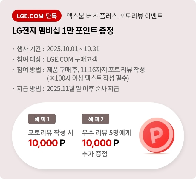 엑스붐 버즈 플러스 포토 리뷰 이벤트. 혜택1. LG전자 멤버십 1만 포인트 증정. 혜택2. 우수 리뷰 5명에게 LG전자 멤버십 1만 포인트 추가 증정. 행사기간 2025.10.01 ~ 10.31 참여대상 LGE.COM 구매고객 참여방법 제품 구매 후 11.16까지 포토 리뷰 작성 지급방법 2025.11월 말 이후 순차 지급