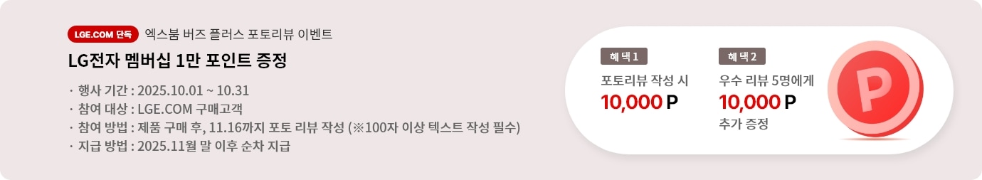 엑스붐 버즈 플러스 포토 리뷰 이벤트. 혜택1. LG전자 멤버십 1만 포인트 증정. 혜택2. 우수 리뷰 5명에게 LG전자 멤버십 1만 포인트 추가 증정. 행사기간 2025.10.01 ~ 10.31 참여대상 LGE.COM 구매고객 참여방법 제품 구매 후 11.16까지 포토 리뷰 작성 지급방법 2025.11월 말 이후 순차 지급