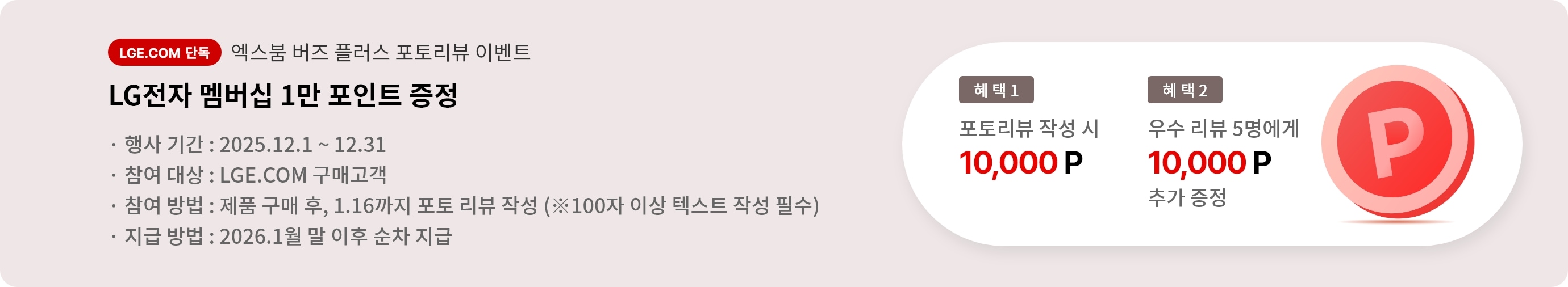 엑스붐 버즈 플러스 포토 리뷰 이벤트. 혜택1. LG전자 멤버십 1만 포인트 증정. 혜택2. 우수 리뷰 5명에게 LG전자 멤버십 1만 포인트 추가 증정. 행사기간 2025.12.01 ~ 12.31 참여대상 LGE.COM 구매고객 참여방법 제품 구매 후 2025.1.16까지 포토 리뷰 작성. 지급방법 2026.1월 말 이후 순차 지급