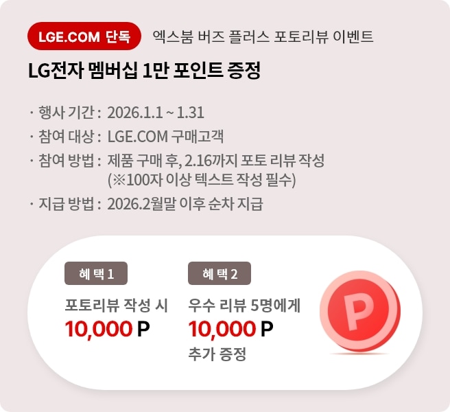 엑스붐 버즈 플러스 포토 리뷰 이벤트. 혜택1. LG전자 멤버십 1만 포인트 증정. 혜택2. 우수 리뷰 5명에게 LG전자 멤버십 1만 포인트 추가 증정. 행사기간 2026.1.1 ~ 1.31 참여대상 LGE.COM 구매고객 참여방법 제품 구매 후 2026.2.16까지 포토 리뷰 작성. 지급방법 2026.2월 말 이후 순차 지급