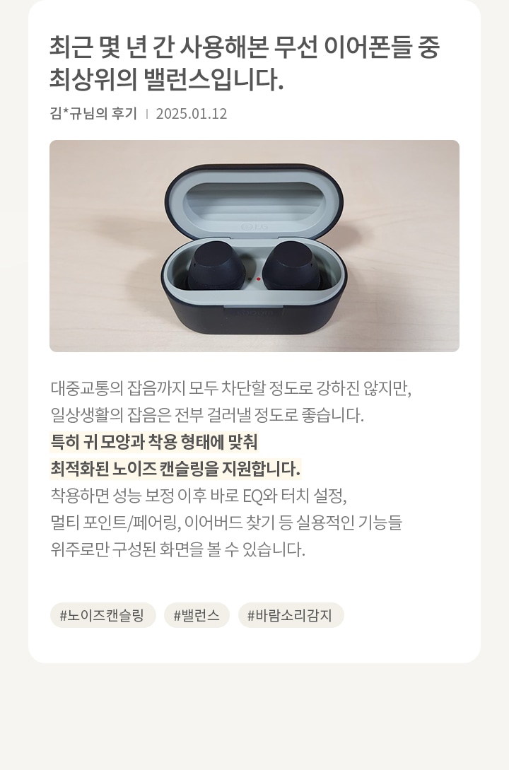 무선 이어폰이 케이스 안에 담겨 있습니다. 이어폰은 검은색이며, 케이스는 회색과 검은색으로 구성되어 있습니다. 오른쪽에는 리뷰가 있습니다. 최근 몇 년 간 사용해본 무선 이어폰들 중 최상위의 밸런스입니다. 김*규님의 후기 | 2025.01.12 (노이즈 캔슬링) 대중교통의 잡음까지 전부 다 걸러낼 정도로 강하진 않지만, 일상 생활의 잡음은 전부 걸러낼 정도로 좋습니다. (앱 편의성) 착용할 때 귀 모양과 착용 형태에 맞춰 노이즈 캔슬링 보정을 해줍니다. 보정 이후에는 바로 EQ와 터치 설정, 멀티 포인트/페어링, 이어버드 찾기 등 실용적인 기능들 위주로만 구성된 화면을 볼 수 있습니다. 해시태그로는 #노이즈캔슬링 #밸런스 #바람소리감지 가 있습니다.