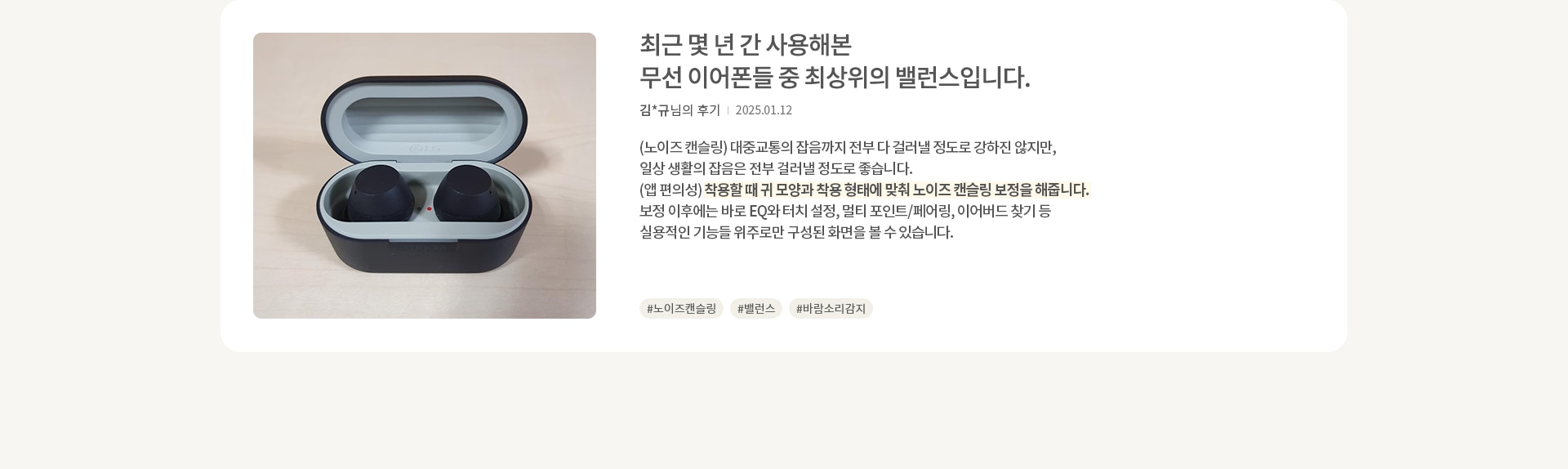 무선 이어폰이 케이스 안에 담겨 있습니다. 이어폰은 검은색이며, 케이스는 회색과 검은색으로 구성되어 있습니다. 오른쪽에는 리뷰가 있습니다. 최근 몇 년 간 사용해본 무선 이어폰들 중 최상위의 밸런스입니다. 김*규님의 후기 | 2025.01.12 (노이즈 캔슬링) 대중교통의 잡음까지 전부 다 걸러낼 정도로 강하진 않지만, 일상 생활의 잡음은 전부 걸러낼 정도로 좋습니다. (앱 편의성) 착용할 때 귀 모양과 착용 형태에 맞춰 노이즈 캔슬링 보정을 해줍니다. 보정 이후에는 바로 EQ와 터치 설정, 멀티 포인트/페어링, 이어버드 찾기 등 실용적인 기능들 위주로만 구성된 화면을 볼 수 있습니다. 해시태그로는 #노이즈캔슬링 #밸런스 #바람소리감지 가 있습니다.