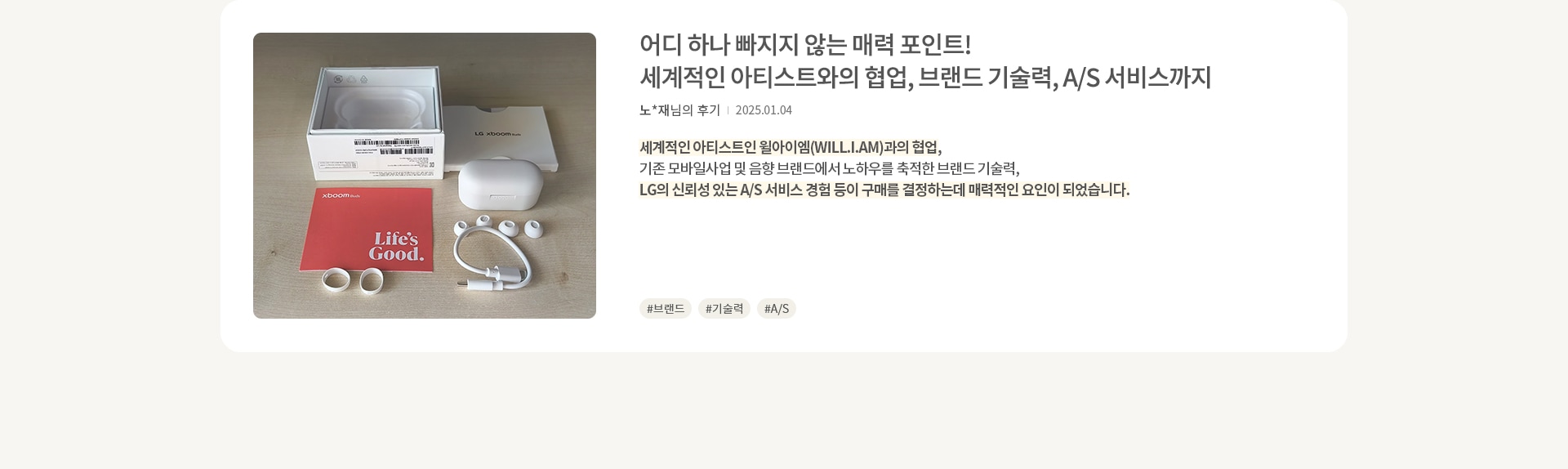 이미지에는 흰색 이어폰과 충전 케이블, 이어팁이 놓여 있으며, 흰색 상자와 빨간색 설명서가 함께 있습니다. 설명서에는 Life's Good 라는 문구가 적혀 있습니다. 오른쪽에는 어디 하나 빠지지 않는 매력 포인트! 세계적인 아티스트와의 협업, 브랜드 기술력, A/S 서비스까지 라는 제목과 함께 리뷰가 있습니다. 리뷰 내용은 세계적인 아티스트와의 협업과 브랜드 기술력, 신뢰성 있는 A/S 서비스가 구매를 결정하는 데 매력적인 요인이 되었다고 설명합니다. 해시태그로는 #브랜드, #기술력, #A/S 가 있습니다.