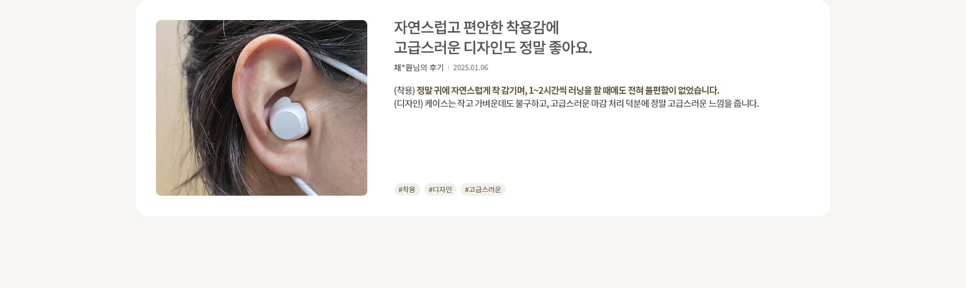 한 사람의 귀에 흰색 무선 이어폰이 착용되어 있습니다. 이어폰은 작고 깔끔한 디자인입니다. 오른쪽에는 자연스럽고 편안한 착용감에 고급스러운 디자인도 정말 좋아요. 라는 제목과 함께 채*원님의 후기가 있습니다. 날짜는 2025.01.06이며, 후기는 착용과 디자인에 대한 긍정적인 평가를 담고 있습니다. 해시태그로는 #착용, #디자인, #고급스러움이 있습니다.