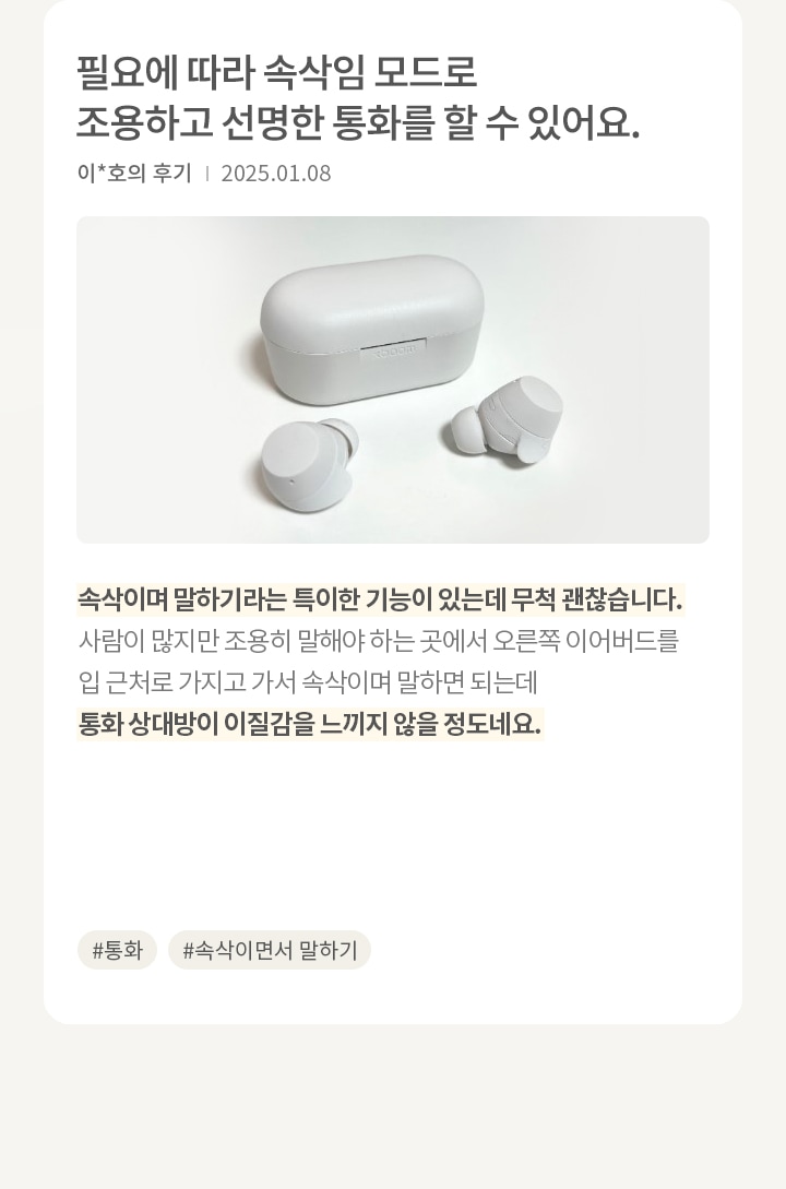 이미지에는 흰색 무선 이어버드와 충전 케이스가 놓여 있습니다. 오른쪽에는 필요에 따라 속삭임 모드로 조용하고 선명한 통화를 할 수 있어요. 라는 문구가 있으며, 이*호님의 후기와 날짜가 적혀 있습니다. 후기는 (통화품질) 속삭이며 말하기라는 특이한 기능이 있는데 무척 괜찮습니다. 사람이 많지만 조용히 말해야 하는 곳에서 오른쪽 이어버드를 입 근처로 가지고 가서 속삭이며 말하면 되는데 통화 상대방이 이질감을 느끼지 않을 정도네요. 라는 내용입니다. 해시태그로는 #통화, #속삭이면서 말하기가 있습니다.