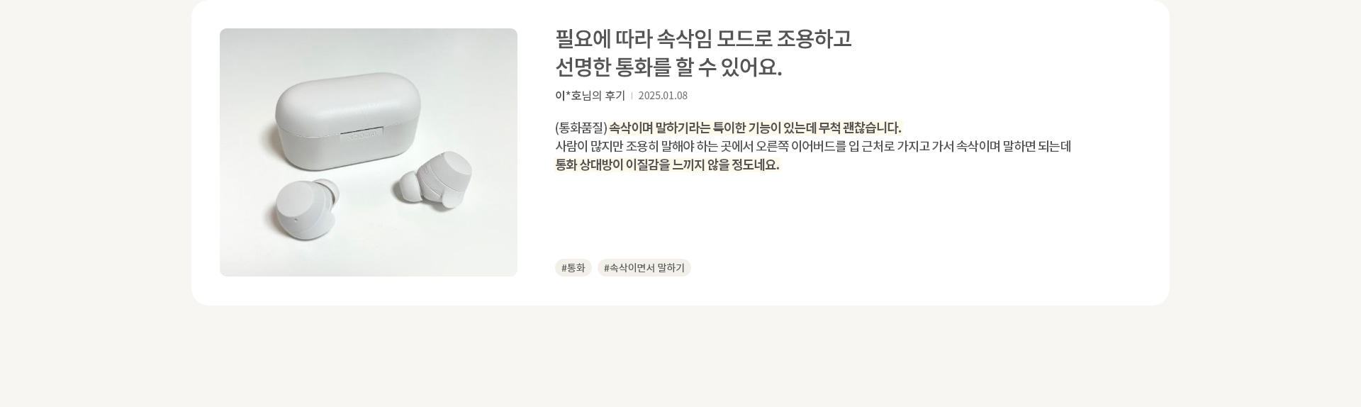 이미지에는 흰색 무선 이어버드와 충전 케이스가 놓여 있습니다. 오른쪽에는 필요에 따라 속삭임 모드로 조용하고 선명한 통화를 할 수 있어요. 라는 문구가 있으며, 이*호님의 후기와 날짜가 적혀 있습니다. 후기는 (통화품질) 속삭이며 말하기라는 특이한 기능이 있는데 무척 괜찮습니다. 사람이 많지만 조용히 말해야 하는 곳에서 오른쪽 이어버드를 입 근처로 가지고 가서 속삭이며 말하면 되는데 통화 상대방이 이질감을 느끼지 않을 정도네요. 라는 내용입니다. 해시태그로는 #통화, #속삭이면서 말하기가 있습니다.
