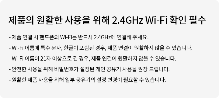 제품의 원활한 사용을 위해 2.4GHz Wi-Fi 확인 필수. 제품 연결 시 핸드폰의 Wi-Fi는 반드시 2.4GHz에 연결해 주세요. Wi-Fi 이름에 특수 문자, 한글이 포함된 경우, 제품 연결이 원활하지 않을 수 있습니다. Wi-Fi 이름이 21자 이상으로 긴 경우, 제품 연결이 원활하지 않을 수 있습니다. 안전한 사용을 위해 비밀번호가 설정된 개인 공유기 사용을 권장 드립니다. 원활한 제품 사용을 위해 일부 공유기의 설정 변경이 필요할 수 있습니다.