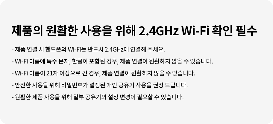 제품의 원활한 사용을 위해 2.4GHz Wi-Fi 확인 필수. 제품 연결 시 핸드폰의 Wi-Fi는 반드시 2.4GHz에 연결해 주세요. Wi-Fi 이름에 특수 문자, 한글이 포함된 경우, 제품 연결이 원활하지 않을 수 있습니다. Wi-Fi 이름이 21자 이상으로 긴 경우, 제품 연결이 원활하지 않을 수 있습니다. 안전한 사용을 위해 비밀번호가 설정된 개인 공유기 사용을 권장 드립니다. 원활한 제품 사용을 위해 일부 공유기의 설정 변경이 필요할 수 있습니다.