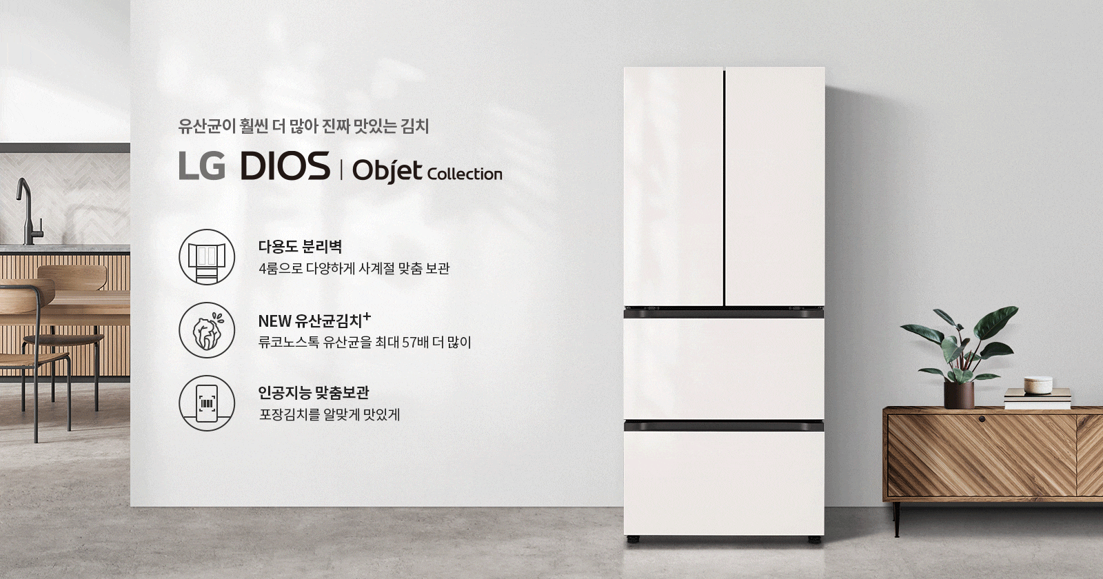 유산균이 훨씬 더 많아 진짜 맛있는 김치, LG DIOS Objet Collection. 다용도 분리벽, 4룸으로 다양하게 사계절 맞춤 보관. NEW 유산균김치+, 류코노스톡 유산균을 최대 57배 더 많이. 인공지능 맞춤보관, 포장김치를 알맞게 맛있게. 주방과 가구가 있는 배경에 냉장고가 놓여 있습니다.