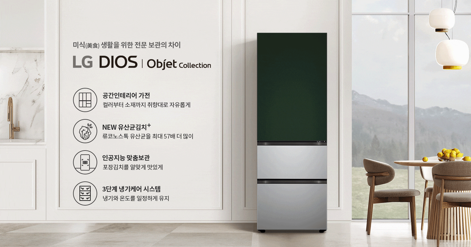 미식 생활을 위한 전문 보관의 차이. LG DIOS | Objet Collection. 공간인테리어 가전: 컬러부터 소재까지 취향대로 자유롭게. NEW 유산균김치+: 류코노스톡 유산균을 최대 57배 더 많이. 인공지능 맞춤보관: 포장김치를 알맞게 맛있게. 3단계 냉기케어 시스템: 냉기와 온도를 일정하게 유지. 주방에는 대리석 싱크대와 금속 수도꼭지가 있으며, 식탁 위에는 노란색 과일이 담긴 그릇이 놓여 있고, 창밖으로는 산이 보입니다.