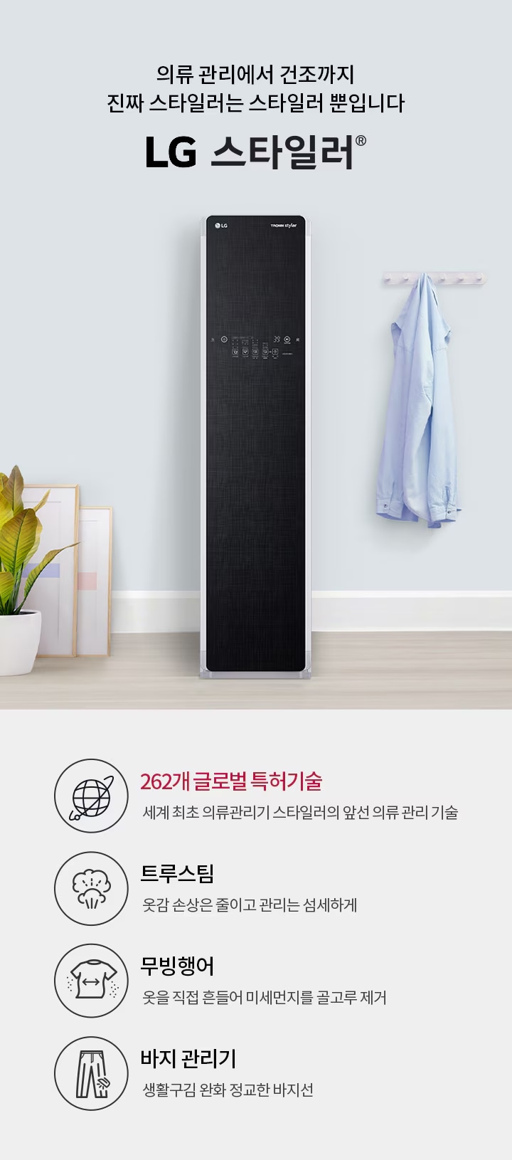 의류 관리에서 건조까지 진짜 스타일러는 스타일러 뿐입니다. LG 스타일러. 262개 글로벌 특허기술: 세계 최초 의류관리기 스타일러의 앞선 의류 관리 기술. 트루스팀: 옷감 손상은 줄이고 관리는 섬세하게. 무빙행어: 옷을 직접 흔들어 미세먼지를 골고루 제거. 바지 관리기: 생활 구김은 줄이고 정교한 바지선 관리. 배경에는 LG 스타일러 제품과 옷걸이에 걸린 셔츠, 화분과 액자가 있습니다.
