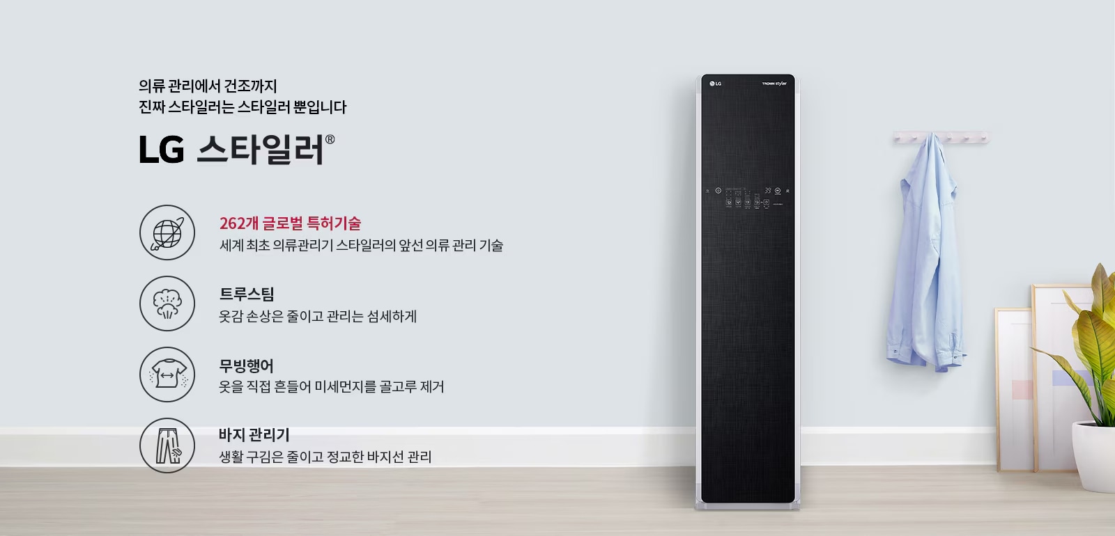 의류 관리에서 건조까지 진짜 스타일러는 스타일러 뿐입니다. LG 스타일러. 262개 글로벌 특허기술: 세계 최초 의류관리기 스타일러의 앞선 의류 관리 기술. 트루스팀: 옷감 손상은 줄이고 관리는 섬세하게. 무빙행어: 옷을 직접 흔들어 미세먼지를 골고루 제거. 바지 관리기: 생활 구김은 줄이고 정교한 바지선 관리. 배경에는 LG 스타일러 제품과 옷걸이에 걸린 셔츠, 화분과 액자가 있습니다.