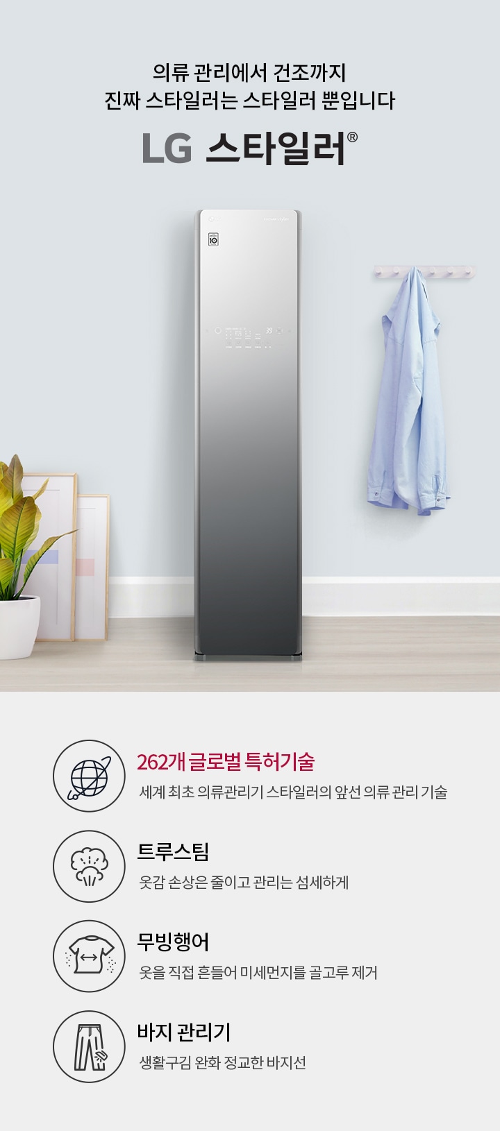 의류 관리에서 건조까지 진짜 스타일러는 스타일러뿐입니다. LG 스타일러. 262개 글로벌 특허기술, 세계 최초 의류관리기 스타일러의 앞선 의류 관리 기술. 트루스팀, 옷감 손상은 줄이고 관리는 섬세하게. 무빙행어, 옷을 직접 흔들어 미세먼지를 골고루 제거. 바지 관리기, 생활 구김은 줄이고 정교한 바지선 관리. 이미지에는 LG 스타일러 제품이 있으며, 옷걸이에 셔츠가 걸려 있고, 화분과 액자가 배치되어 있습니다.