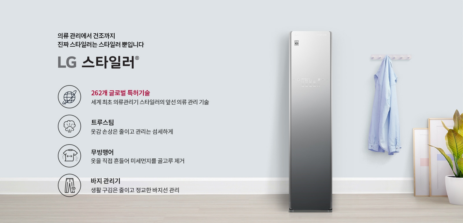 의류 관리에서 건조까지 진짜 스타일러는 스타일러뿐입니다. LG 스타일러. 262개 글로벌 특허기술, 세계 최초 의류관리기 스타일러의 앞선 의류 관리 기술. 트루스팀, 옷감 손상은 줄이고 관리는 섬세하게. 무빙행어, 옷을 직접 흔들어 미세먼지를 골고루 제거. 바지 관리기, 생활 구김은 줄이고 정교한 바지선 관리. 이미지에는 LG 스타일러 제품이 있으며, 옷걸이에 셔츠가 걸려 있고, 화분과 액자가 배치되어 있습니다.