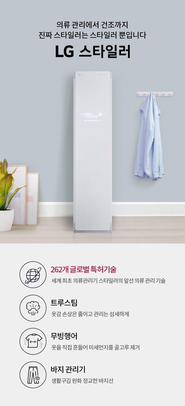 의류 관리에서 건조까지 진짜 스타일러는 스타일러 뿐입니다. LG 스타일러. 262개 글로벌 특허기술: 세계 최초 의류관리기 스타일러의 앞선 의류 관리 기술. 트루스팀: 옷감 손상은 줄이고 관리는 섬세하게. 무빙행어: 옷을 직접 흔들어 미세먼지를 골고루 제거. 바지 관리기: 생활 구김은 줄이고 정교한 바지선 관리. 배경에는 스타일러 기기와 옷걸이에 걸린 셔츠, 화분과 액자가 있습니다.