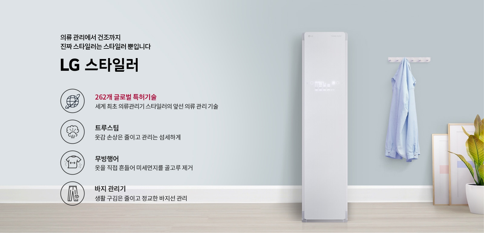 의류 관리에서 건조까지 진짜 스타일러는 스타일러 뿐입니다. LG 스타일러. 262개 글로벌 특허기술: 세계 최초 의류관리기 스타일러의 앞선 의류 관리 기술. 트루스팀: 옷감 손상은 줄이고 관리는 섬세하게. 무빙행어: 옷을 직접 흔들어 미세먼지를 골고루 제거. 바지 관리기: 생활 구김은 줄이고 정교한 바지선 관리. 배경에는 스타일러 기기와 옷걸이에 걸린 셔츠, 화분과 액자가 있습니다.