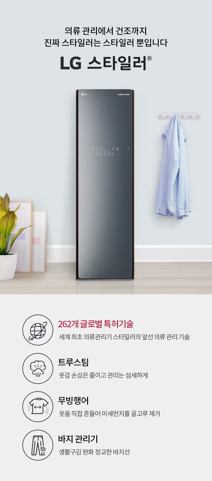 의류 관리에서 건조까지 진짜 스타일러는 스타일러 뿐입니다. LG 스타일러. 262개 글로벌 특허기술: 세계 최초 의류관리기 스타일러의 앞선 의류 관리 기술. 트루스팀: 옷감 손상은 줄이고 관리는 섬세하게. 무빙행어: 옷을 직접 흔들어 미세먼지를 골고루 제거. 바지 관리기: 생활 구김은 줄이고 정교한 바지선 관리. 검은색 LG 트롬 스타일러가 있고, 옷걸이에 셔츠가 걸려 있으며, 화분과 액자가 배치되어 있습니다.