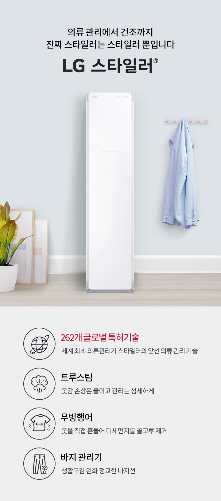 의류 관리에서 건조까지 진짜 스타일러는 스타일러 뿐입니다. LG 스타일러. 262개 글로벌 특허기술: 세계 최초 의류관리기 스타일러의 앞선 의류 관리 기술. 트루스팀: 옷감 손상은 줄이고 관리는 섬세하게. 무빙행어: 옷을 직접 흔들어 미세먼지를 골고루 제거. 바지 관리기: 생활 구김은 줄이고 정교한 바지선 관리. 벽에는 셔츠가 걸려 있고, 바닥에는 화분과 액자가 놓여 있습니다.