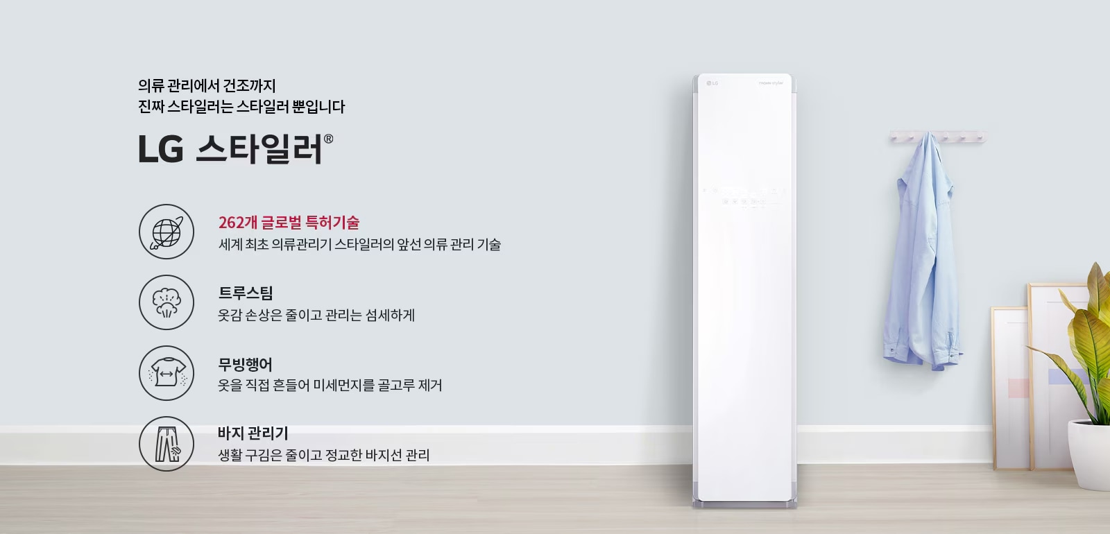의류 관리에서 건조까지 진짜 스타일러는 스타일러 뿐입니다. LG 스타일러. 262개 글로벌 특허기술: 세계 최초 의류관리기 스타일러의 앞선 의류 관리 기술. 트루스팀: 옷감 손상은 줄이고 관리는 섬세하게. 무빙행어: 옷을 직접 흔들어 미세먼지를 골고루 제거. 바지 관리기: 생활 구김은 줄이고 정교한 바지선 관리. 벽에는 셔츠가 걸려 있고, 바닥에는 화분과 액자가 놓여 있습니다.