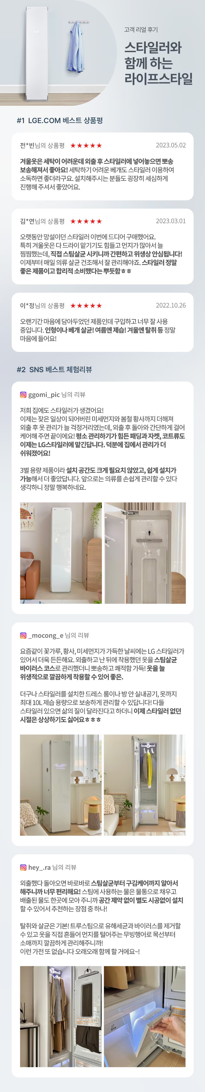 고객 리얼 후기 - 스타일러와 함께 하는 라이프스타일. #1 LGE.COM 베스트 상품평. 전님의 상품평 ★★★★★ 2023.05.02. 겨울옷을 세탁이 어려워서 입을 후 스타일러에 넣어두면 탈취, 보송해서 좋아요! 세탁하기 어려운 베개도 스타일러 이용하면 소독해서 좋더라구요. 설치해주시는 분들도 굉장히 세심하게 진행해 주셔서 좋았어요. 김님의 상품평 ★★★★★ 2023.03.01. 오랫동안 망설이던 스타일러 이번에 드디어 구매했어요. 특히 겨울옷은 다 드라이 맡기기도 힘들고 먼지가 많아서 늘 걱정했는데, 직접 스팀 살균시키니까 간편하고 위생성 만점입니다! 이제부터 매일 의류 살균 건조해서 잘 관리해야죠. 스타일러 정말 좋은 제품이고 합리적 소비했다는 뿌듯함☺☺ 이**님의 상품평 ★★★★★ 2022.10.26. 오랜기간 마음에 담아두었던 제품인데 구입하고 너무 잘 사용 중입니다. 믿음이 배가 됐달까요! 여름엔 제습+겨울엔 탈취 등 정말 마음에 들어요! #2 LGE.COM 베스트 체험리뷰. ggomi_pic 님의 리뷰 2023.04.10. 저희 집에도 스타일러가 생겼어요! 이제는 모든 옷상이 드라이하러 미세먼지나 불쾌한 냄새까지 더해서 의류 후 곤란가를 늘 걱정거리였는데, 외출 후 입었던 가디건처럼 자켓같이 깨끗한 옷이 필요할까봐 집착 관리하기가 힘들 뿐만자켓, 코트류도 이제는 LG스타일러가 대신한다면, 덕분에 옷에서 관리가 쉬워졌어요! 3벌 용량 제품이라 설치 공간도 크게 필요치 않았고, 쉽게 설치가 가능해서 더 좋았답니다. 앞으로는 의류를 손쉽게 관리할 수 있다 생각하니 정말 행복해요. mocong 님의 리뷰 2023.04.28. 요즘같이 꽃가루, 황사, 미세먼지가 가득한 날씨에는 LG 스타일러가 있어서 더욱 든든해요. 외출하고 난 뒤에 착용했던 옷을 스타일러 바이러스 코스로 관리하면 뽀송하고 쾌적한 기분! 옷을 위생적으로 깔끔하게 착용할 수 있어 좋아. 다나와 스타일러를 설치한 드레스 룸이 반짝반짝 빛나고, 9가지 제습 모양으로 보송하게 관리할 수 있다보니 다들 스타일러 있으면 삶의 질이 달라진다고 하더니 이제 스타일러에 연관 시킬을 상상하기도 싫어요 ㅎㅎㅎ hey._ra 님의 리뷰 2023.05.03. 외출했다 돌아오면 바로바로 스타일 살균부터 구김케어까지 알아서 해주니까 너무 편리해요! 소형에 사용하는 옷을 한방울로 채우고 배출할 필요도 없고, 공간 제약 없이 별도 시공없이 설치할 수 있어서 추천하는장점 중 하나! 탁월한 살균을 기부! 트루스팀으로 유해세균과 바이러스를 제거할 수 있고 옷을 직접 돌돌이 먼지를 털어주는 무빙행어로 목욕부터 중까지 깔끔하게 관리하니까 이런 가전 또 없습니다. 오래오래 함께 할 거예요~!