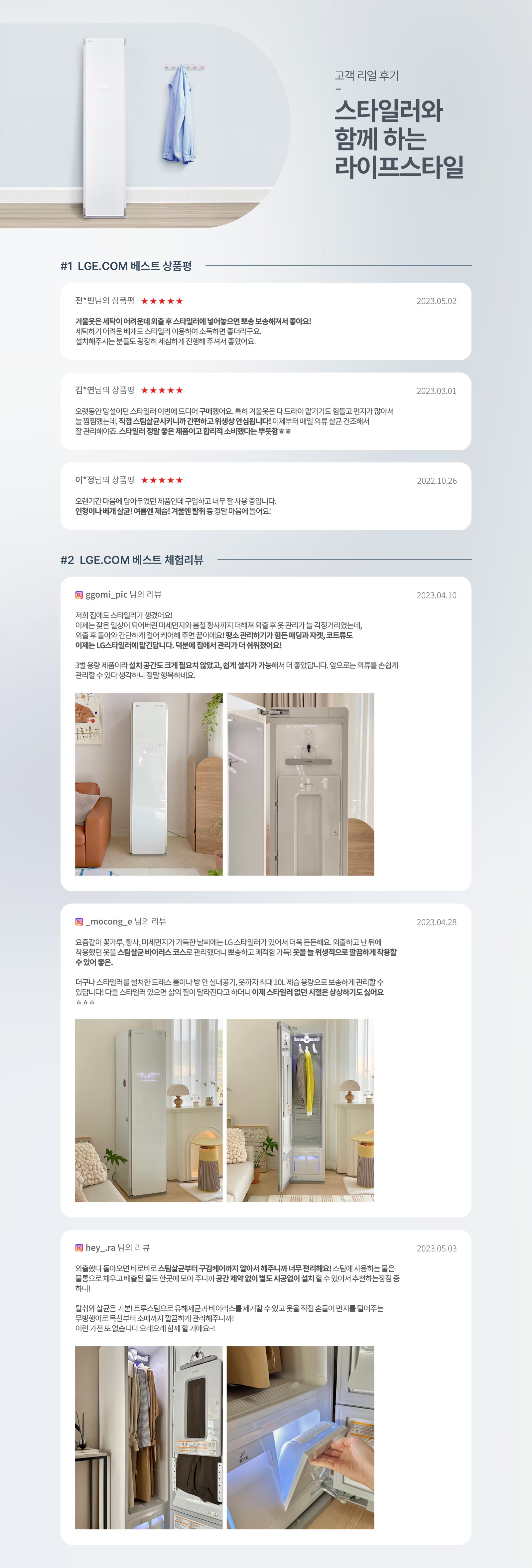 고객 리얼 후기 - 스타일러와 함께 하는 라이프스타일. #1 LGE.COM 베스트 상품평. 전님의 상품평 ★★★★★ 2023.05.02. 겨울옷을 세탁이 어려워서 입을 후 스타일러에 넣어두면 탈취, 보송해서 좋아요! 세탁하기 어려운 베개도 스타일러 이용하면 소독해서 좋더라구요. 설치해주시는 분들도 굉장히 세심하게 진행해 주셔서 좋았어요. 김님의 상품평 ★★★★★ 2023.03.01. 오랫동안 망설이던 스타일러 이번에 드디어 구매했어요. 특히 겨울옷은 다 드라이 맡기기도 힘들고 먼지가 많아서 늘 걱정했는데, 직접 스팀 살균시키니까 간편하고 위생성 만점입니다! 이제부터 매일 의류 살균 건조해서 잘 관리해야죠. 스타일러 정말 좋은 제품이고 합리적 소비했다는 뿌듯함☺☺ 이**님의 상품평 ★★★★★ 2022.10.26. 오랜기간 마음에 담아두었던 제품인데 구입하고 너무 잘 사용 중입니다. 믿음이 배가 됐달까요! 여름엔 제습+겨울엔 탈취 등 정말 마음에 들어요! #2 LGE.COM 베스트 체험리뷰. ggomi_pic 님의 리뷰 2023.04.10. 저희 집에도 스타일러가 생겼어요! 이제는 모든 옷상이 드라이하러 미세먼지나 불쾌한 냄새까지 더해서 의류 후 곤란가를 늘 걱정거리였는데, 외출 후 입었던 가디건처럼 자켓같이 깨끗한 옷이 필요할까봐 집착 관리하기가 힘들 뿐만자켓, 코트류도 이제는 LG스타일러가 대신한다면, 덕분에 옷에서 관리가 쉬워졌어요! 3벌 용량 제품이라 설치 공간도 크게 필요치 않았고, 쉽게 설치가 가능해서 더 좋았답니다. 앞으로는 의류를 손쉽게 관리할 수 있다 생각하니 정말 행복해요. mocong 님의 리뷰 2023.04.28. 요즘같이 꽃가루, 황사, 미세먼지가 가득한 날씨에는 LG 스타일러가 있어서 더욱 든든해요. 외출하고 난 뒤에 착용했던 옷을 스타일러 바이러스 코스로 관리하면 뽀송하고 쾌적한 기분! 옷을 위생적으로 깔끔하게 착용할 수 있어 좋아. 다나와 스타일러를 설치한 드레스 룸이 반짝반짝 빛나고, 9가지 제습 모양으로 보송하게 관리할 수 있다보니 다들 스타일러 있으면 삶의 질이 달라진다고 하더니 이제 스타일러에 연관 시킬을 상상하기도 싫어요 ㅎㅎㅎ hey._ra 님의 리뷰 2023.05.03. 외출했다 돌아오면 바로바로 스타일 살균부터 구김케어까지 알아서 해주니까 너무 편리해요! 소형에 사용하는 옷을 한방울로 채우고 배출할 필요도 없고, 공간 제약 없이 별도 시공없이 설치할 수 있어서 추천하는장점 중 하나! 탁월한 살균을 기부! 트루스팀으로 유해세균과 바이러스를 제거할 수 있고 옷을 직접 돌돌이 먼지를 털어주는 무빙행어로 목욕부터 중까지 깔끔하게 관리하니까 이런 가전 또 없습니다. 오래오래 함께 할 거예요~!
