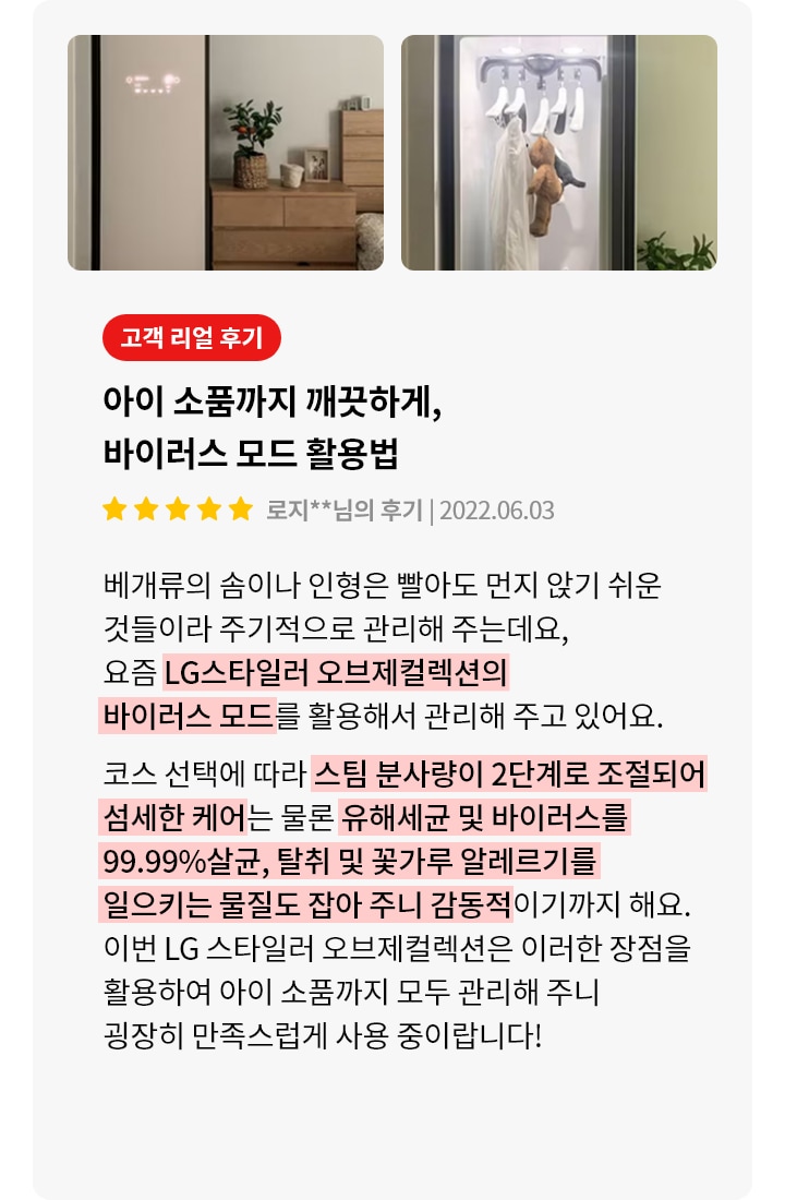 이미지에는 두 개의 사진이 있습니다. 첫 번째 사진은 방 안에 놓인 LG 스타일러가 보이며, 옆에는 나무 서랍장과 화분이 있습니다. 두 번째 사진은 스타일러 내부를 보여주며, 옷걸이에 옷과 인형이 걸려 있습니다. 오른쪽에는 고객 리뷰가 있습니다. 고객 리얼 후기라는 제목 아래 아이 소품까지 깨끗하게, 바이러스 모드 활용법이라는 제목이 있습니다. 별 다섯 개가 표시되어 있으며, 작성자는 로지**님이고, 작성일은 2022.06.03입니다. 리뷰 내용은 베개류의 솜이나 인형을 먼지 없이 관리하기 위해 LG스타일러 오브제컬렉션의 바이러스 모드를 활용한다는 내용입니다. 스팀 분사량이 2단계로 조절되어 유해세균 및 바이러스를 99.99% 살균하고, 알레르기를 일으키는 물질도 잡아준다고 설명하고 있습니다. 