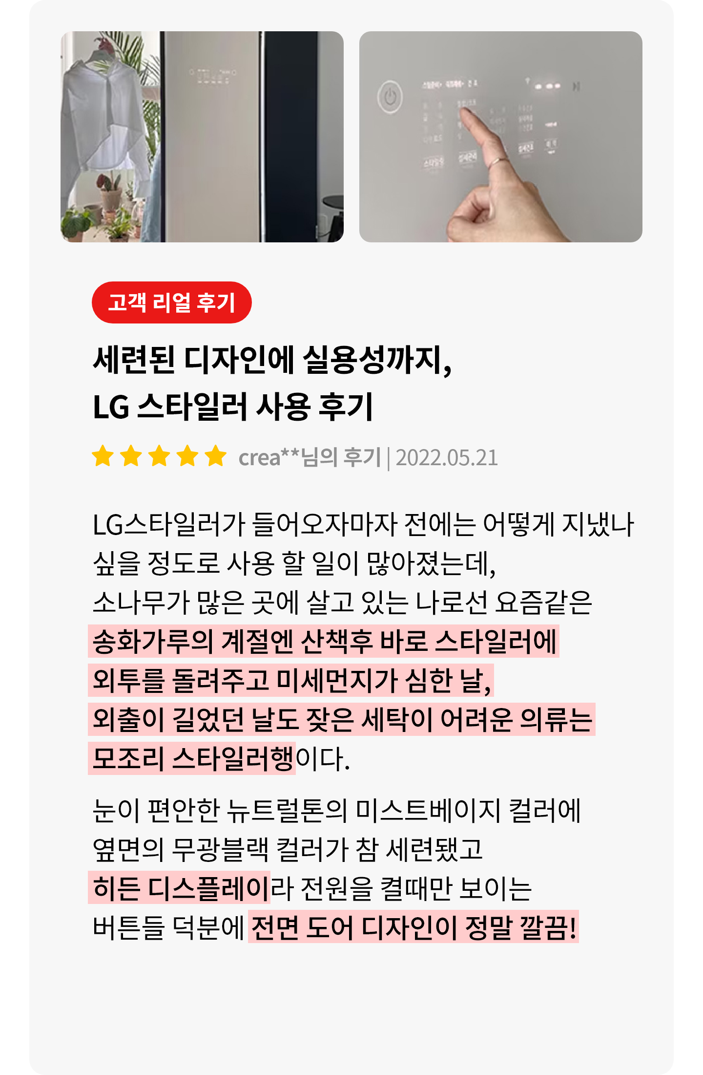 이미지에는 두 개의 사진이 있습니다. 첫 번째 사진은 LG 스타일러가 열려 있고, 한 사람이 옷을 꺼내고 있는 모습입니다. 주변에는 식물이 놓여 있습니다. 두 번째 사진은 LG 스타일러의 조작 패널을 손가락으로 터치하고 있는 장면입니다. 텍스트는 고객 리얼 후기라는 제목 아래 세련된 디자인에 실용성까지, LG 스타일러 사용 후기라는 내용이 있으며, 별 다섯 개의 평점과 함께 작성자와 날짜가 표시되어 있습니다. 후기는 LG 스타일러의 사용 경험을 긍정적으로 설명하며, 디자인과 기능에 대한 만족감을 표현하고 있습니다.