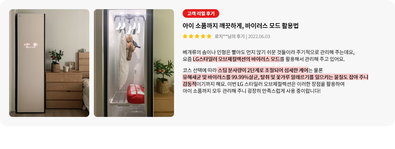 이미지에는 두 개의 사진이 있습니다. 첫 번째 사진은 방 안에 놓인 LG 스타일러가 보이며, 옆에는 나무 서랍장과 화분이 있습니다. 두 번째 사진은 스타일러 내부를 보여주며, 옷걸이에 옷과 인형이 걸려 있습니다. 오른쪽에는 고객 리뷰가 있습니다. 고객 리얼 후기라는 제목 아래 아이 소품까지 깨끗하게, 바이러스 모드 활용법이라는 제목이 있습니다. 별 다섯 개가 표시되어 있으며, 작성자는 로지**님이고, 작성일은 2022.06.03입니다. 리뷰 내용은 베개류의 솜이나 인형을 먼지 없이 관리하기 위해 LG스타일러 오브제컬렉션의 바이러스 모드를 활용한다는 내용입니다. 스팀 분사량이 2단계로 조절되어 유해세균 및 바이러스를 99.99% 살균하고, 알레르기를 일으키는 물질도 잡아준다고 설명하고 있습니다. 