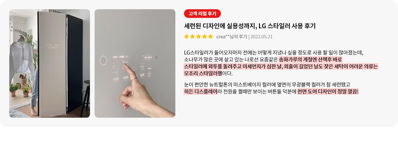 이미지에는 두 개의 사진이 있습니다. 첫 번째 사진은 LG 스타일러가 열려 있고, 한 사람이 옷을 꺼내고 있는 모습입니다. 주변에는 식물이 놓여 있습니다. 두 번째 사진은 LG 스타일러의 조작 패널을 손가락으로 터치하고 있는 장면입니다. 텍스트는 고객 리얼 후기라는 제목 아래 세련된 디자인에 실용성까지, LG 스타일러 사용 후기라는 내용이 있으며, 별 다섯 개의 평점과 함께 작성자와 날짜가 표시되어 있습니다. 후기는 LG 스타일러의 사용 경험을 긍정적으로 설명하며, 디자인과 기능에 대한 만족감을 표현하고 있습니다.