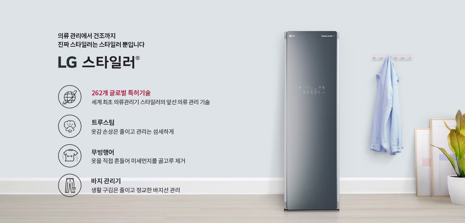 의류 관리에서 건조까지 진짜 스타일러는 스타일러 뿐입니다. LG 스타일러. 262개 글로벌 특허기술, 세계 최초 의류관리기 스타일러의 앞선 의류 관리 기술. 트루스팀, 옷감 손상은 줄이고 관리는 섬세하게. 무빙행어, 옷을 직접 흔들어 미세먼지를 골고루 제거. 바지 관리기, 생활 구김은 줄이고 정교한 바지선 관리. 배경에는 LG 스타일러 제품이 서 있으며 옷걸이에 셔츠가 걸려 있고, 화분과 액자가 놓여 있습니다.