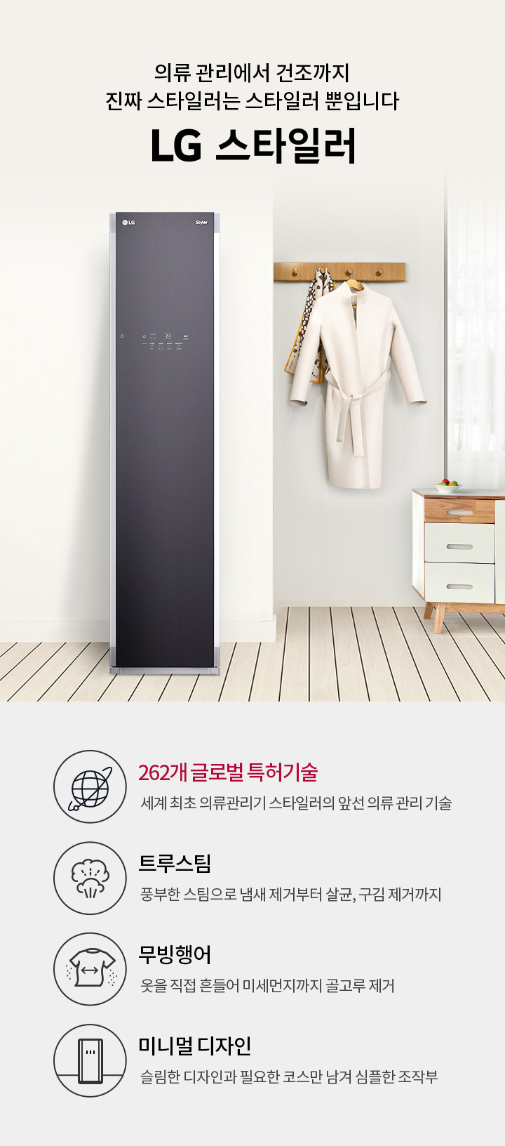 의류 관리에서 건조까지 진짜 스타일러는 스타일러 뿐입니다. LG 스타일러. 262개 글로벌 특허기술, 세계 최초 의류관리기 스타일러의 앞선 의류 관리 기술. 트루스팀, 풍부한 스팀으로 냄새 제거부터 살균, 구김 제거까지. 무빙행어, 옷을 직접 흔들어 미세먼지까지 골고루 제거. 미니멀 디자인, 슬림한 디자인과 필요한 코스만 남겨 심플한 조작부. 배경에는 LG 스타일러 제품이 놓여 있으며, 옷걸이에 코트가 걸려 있고, 옆에 서랍장이 있습니다.